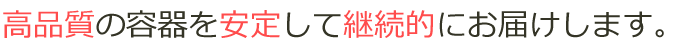 高品質の容器を安定して継続的にお届けします。